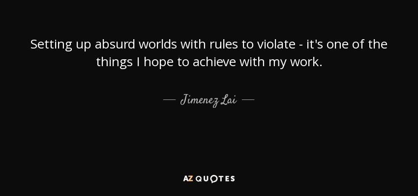 Setting up absurd worlds with rules to violate - it's one of the things I hope to achieve with my work. - Jimenez Lai