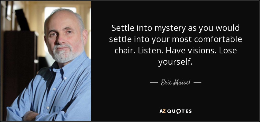 Settle into mystery as you would settle into your most comfortable chair. Listen. Have visions. Lose yourself. - Eric Maisel