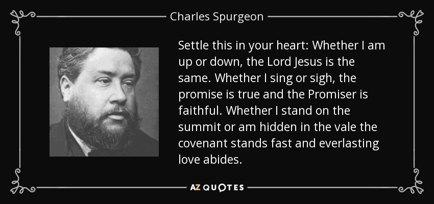 Settle this in your heart: Whether I am up or down, the Lord Jesus is the same. Whether I sing or sigh, the promise is true and the Promiser is faithful. Whether I stand on the summit or am hidden in the vale the covenant stands fast and everlasting love abides. - Charles Spurgeon
