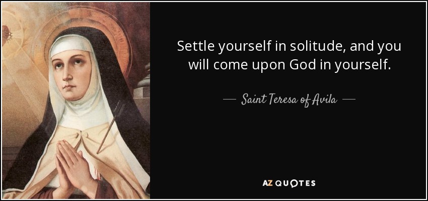 Settle yourself in solitude, and you will come upon God in yourself. - Teresa of Avila