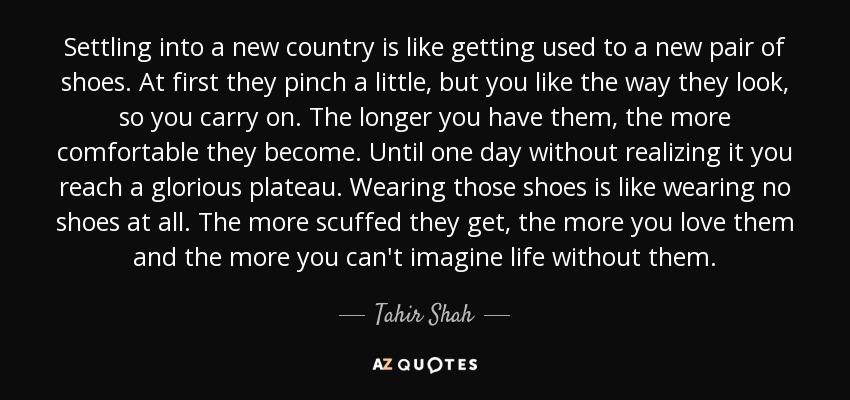 Settling into a new country is like getting used to a new pair of shoes. At first they pinch a little, but you like the way they look, so you carry on. The longer you have them, the more comfortable they become. Until one day without realizing it you reach a glorious plateau. Wearing those shoes is like wearing no shoes at all. The more scuffed they get, the more you love them and the more you can't imagine life without them. - Tahir Shah