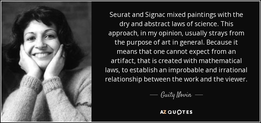 Seurat and Signac mixed paintings with the dry and abstract laws of science. This approach, in my opinion, usually strays from the purpose of art in general. Because it means that one cannot expect from an artifact, that is created with mathematical laws, to establish an improbable and irrational relationship between the work and the viewer. - Guity Novin