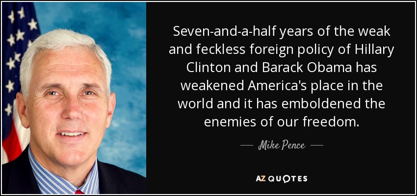 Seven-and-a-half years of the weak and feckless foreign policy of Hillary Clinton and Barack Obama has weakened America's place in the world and it has emboldened the enemies of our freedom. - Mike Pence