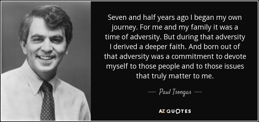 Seven and half years ago I began my own journey. For me and my family it was a time of adversity. But during that adversity I derived a deeper faith. And born out of that adversity was a commitment to devote myself to those people and to those issues that truly matter to me. - Paul Tsongas