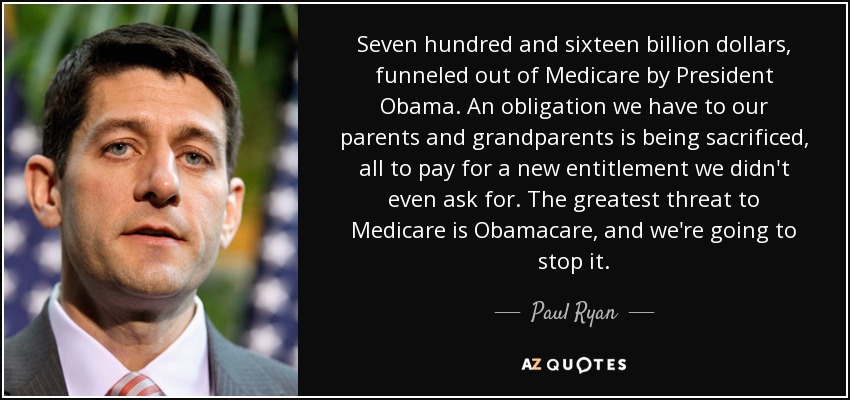 Seven hundred and sixteen billion dollars, funneled out of Medicare by President Obama. An obligation we have to our parents and grandparents is being sacrificed, all to pay for a new entitlement we didn't even ask for. The greatest threat to Medicare is Obamacare, and we're going to stop it. - Paul Ryan