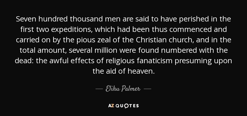 Seven hundred thousand men are said to have perished in the first two expeditions, which had been thus commenced and carried on by the pious zeal of the Christian church, and in the total amount, several million were found numbered with the dead: the awful effects of religious fanaticism presuming upon the aid of heaven. - Elihu Palmer