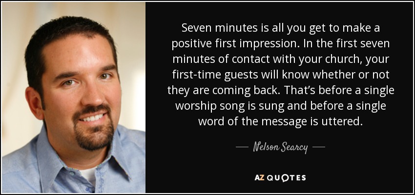 Seven minutes is all you get to make a positive first impression. In the first seven minutes of contact with your church, your first-time guests will know whether or not they are coming back. That’s before a single worship song is sung and before a single word of the message is uttered. - Nelson Searcy