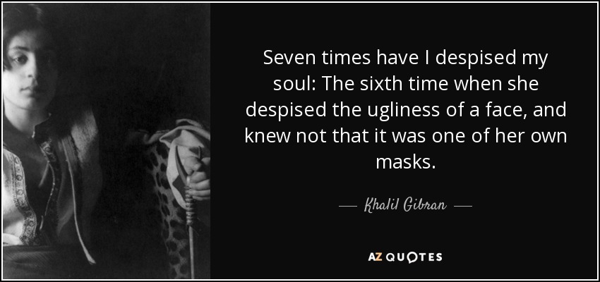 Seven times have I despised my soul: The sixth time when she despised the ugliness of a face, and knew not that it was one of her own masks. - Khalil Gibran