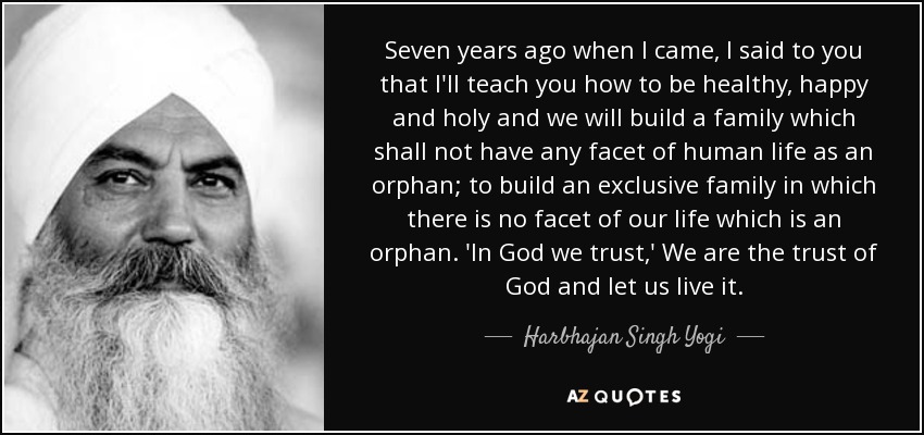 Seven years ago when I came, I said to you that I'll teach you how to be healthy, happy and holy and we will build a family which shall not have any facet of human life as an orphan; to build an exclusive family in which there is no facet of our life which is an orphan. 'In God we trust,' We are the trust of God and let us live it. - Harbhajan Singh Yogi