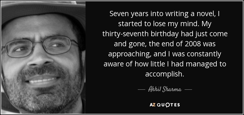 Seven years into writing a novel, I started to lose my mind. My thirty-seventh birthday had just come and gone, the end of 2008 was approaching, and I was constantly aware of how little I had managed to accomplish. - Akhil Sharma
