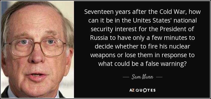 Seventeen years after the Cold War, how can it be in the Unites States' national security interest for the President of Russia to have only a few minutes to decide whether to fire his nuclear weapons or lose them in response to what could be a false warning? - Sam Nunn