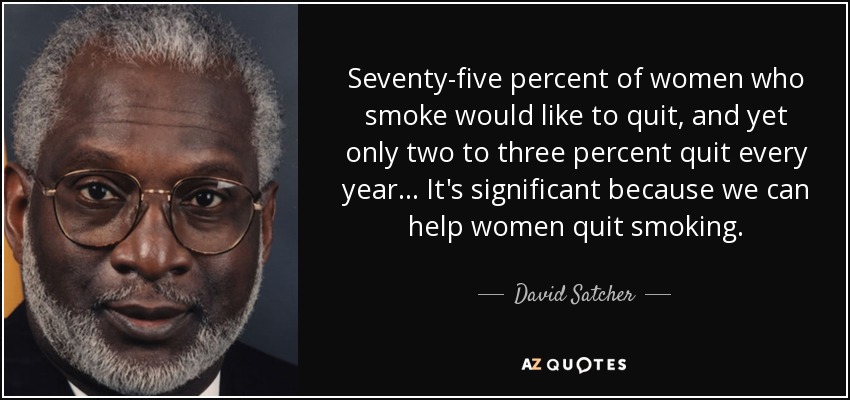 Seventy-five percent of women who smoke would like to quit, and yet only two to three percent quit every year... It's significant because we can help women quit smoking. - David Satcher