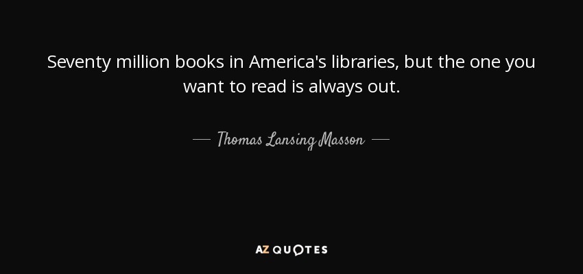 Seventy million books in America's libraries, but the one you want to read is always out. - Thomas Lansing Masson
