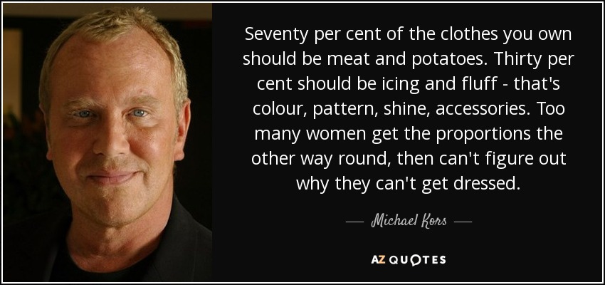 Seventy per cent of the clothes you own should be meat and potatoes. Thirty per cent should be icing and fluff - that's colour, pattern, shine, accessories. Too many women get the proportions the other way round, then can't figure out why they can't get dressed. - Michael Kors