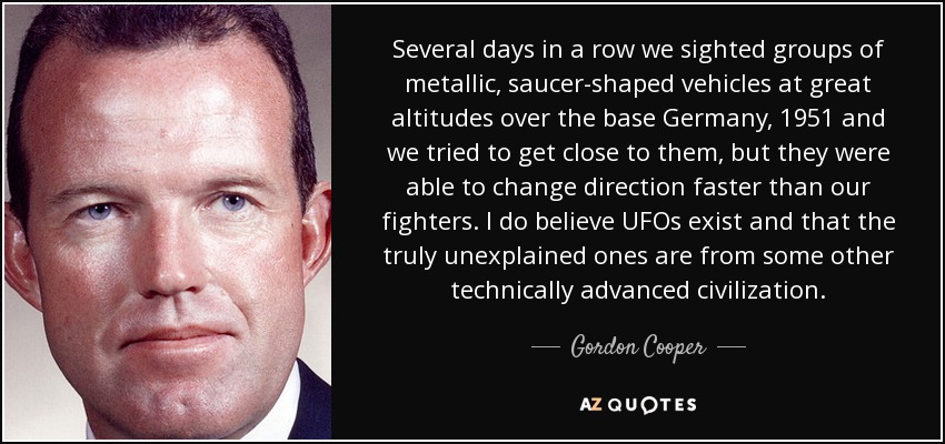 Several days in a row we sighted groups of metallic, saucer-shaped vehicles at great altitudes over the base Germany, 1951 and we tried to get close to them, but they were able to change direction faster than our fighters. I do believe UFOs exist and that the truly unexplained ones are from some other technically advanced civilization. - Gordon Cooper