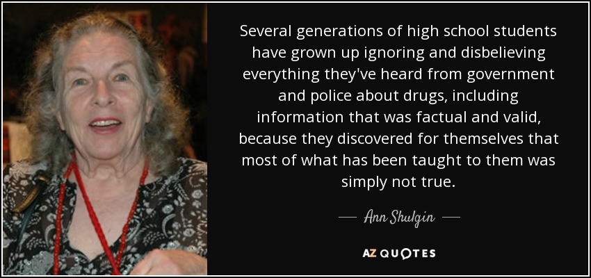 Several generations of high school students have grown up ignoring and disbelieving everything they've heard from government and police about drugs, including information that was factual and valid, because they discovered for themselves that most of what has been taught to them was simply not true. - Ann Shulgin