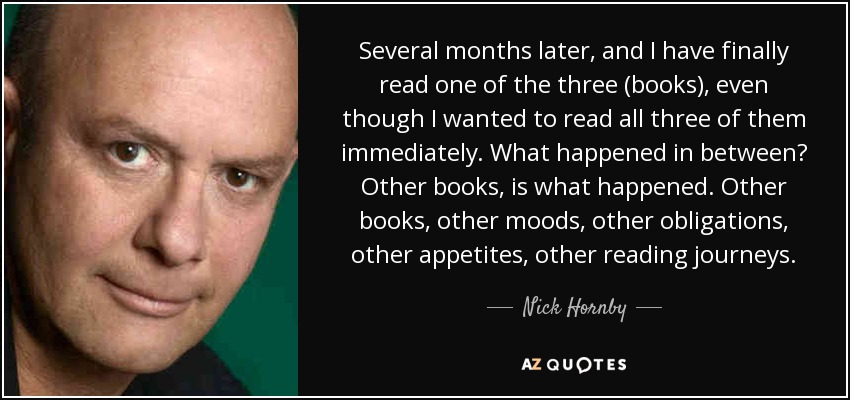 Several months later, and I have finally read one of the three (books), even though I wanted to read all three of them immediately. What happened in between? Other books, is what happened. Other books, other moods, other obligations, other appetites, other reading journeys. - Nick Hornby