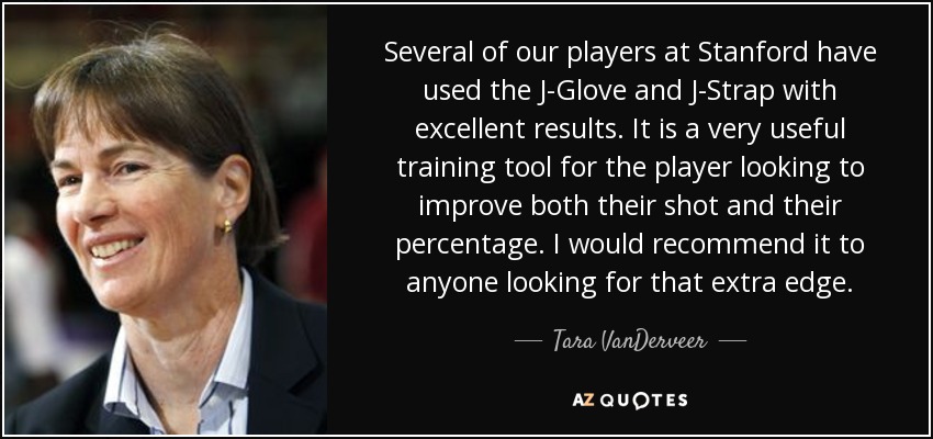 Several of our players at Stanford have used the J-Glove and J-Strap with excellent results. It is a very useful training tool for the player looking to improve both their shot and their percentage. I would recommend it to anyone looking for that extra edge. - Tara VanDerveer