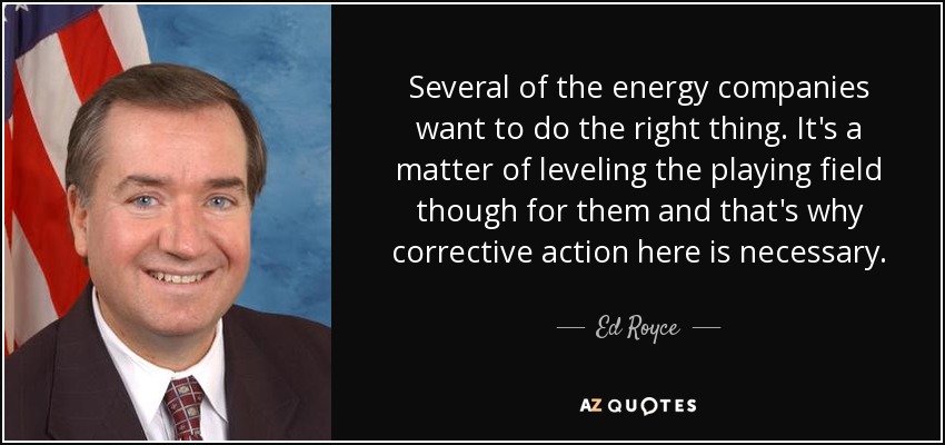 Several of the energy companies want to do the right thing. It's a matter of leveling the playing field though for them and that's why corrective action here is necessary. - Ed Royce