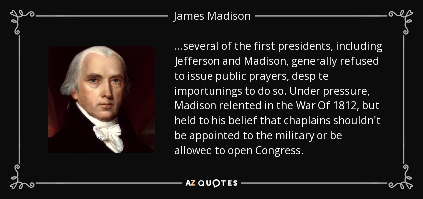 ...several of the first presidents, including Jefferson and Madison, generally refused to issue public prayers, despite importunings to do so. Under pressure, Madison relented in the War Of 1812, but held to his belief that chaplains shouldn't be appointed to the military or be allowed to open Congress. - James Madison