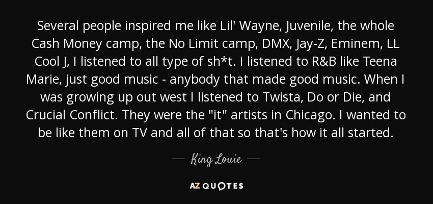 Several people inspired me like Lil' Wayne, Juvenile, the whole Cash Money camp, the No Limit camp, DMX, Jay-Z, Eminem, LL Cool J, I listened to all type of sh*t. I listened to R&B like Teena Marie, just good music - anybody that made good music. When I was growing up out west I listened to Twista, Do or Die, and Crucial Conflict. They were the 