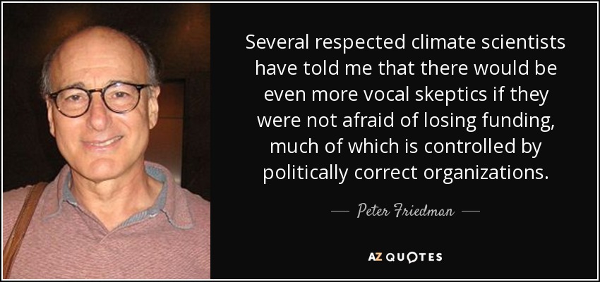 Several respected climate scientists have told me that there would be even more vocal skeptics if they were not afraid of losing funding, much of which is controlled by politically correct organizations. - Peter Friedman