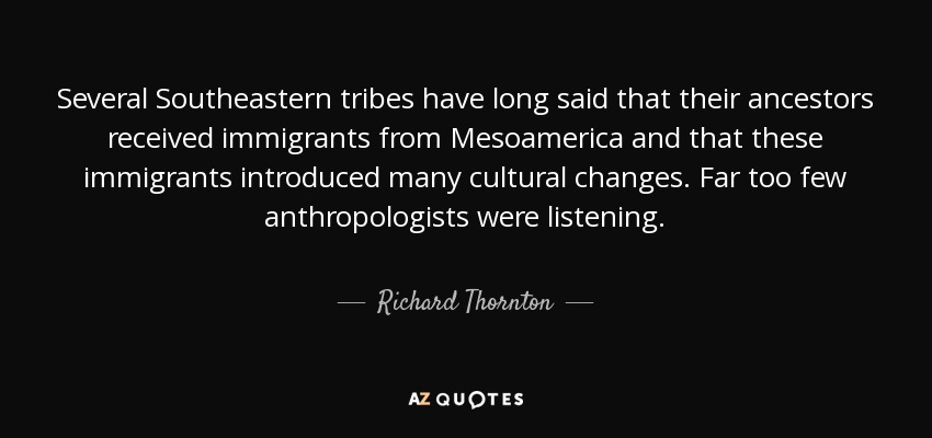 Several Southeastern tribes have long said that their ancestors received immigrants from Mesoamerica and that these immigrants introduced many cultural changes. Far too few anthropologists were listening. - Richard Thornton