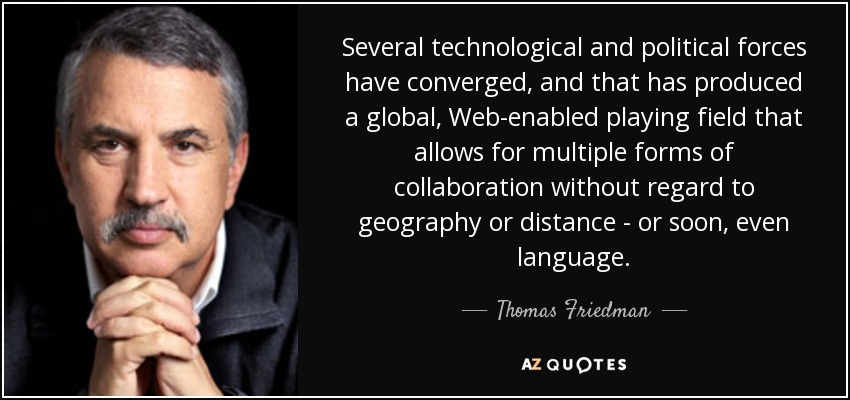 Several technological and political forces have converged, and that has produced a global, Web-enabled playing field that allows for multiple forms of collaboration without regard to geography or distance - or soon, even language. - Thomas Friedman