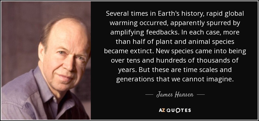 Several times in Earth's history, rapid global warming occurred, apparently spurred by amplifying feedbacks. In each case, more than half of plant and animal species became extinct. New species came into being over tens and hundreds of thousands of years. But these are time scales and generations that we cannot imagine. - James Hansen