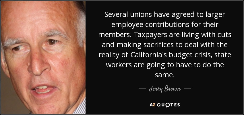 Several unions have agreed to larger employee contributions for their members. Taxpayers are living with cuts and making sacrifices to deal with the reality of California's budget crisis, state workers are going to have to do the same. - Jerry Brown