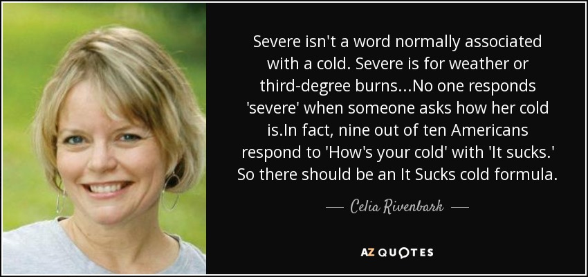 Severe isn't a word normally associated with a cold. Severe is for weather or third-degree burns...No one responds 'severe' when someone asks how her cold is.In fact, nine out of ten Americans respond to 'How's your cold' with 'It sucks.' So there should be an It Sucks cold formula. - Celia Rivenbark