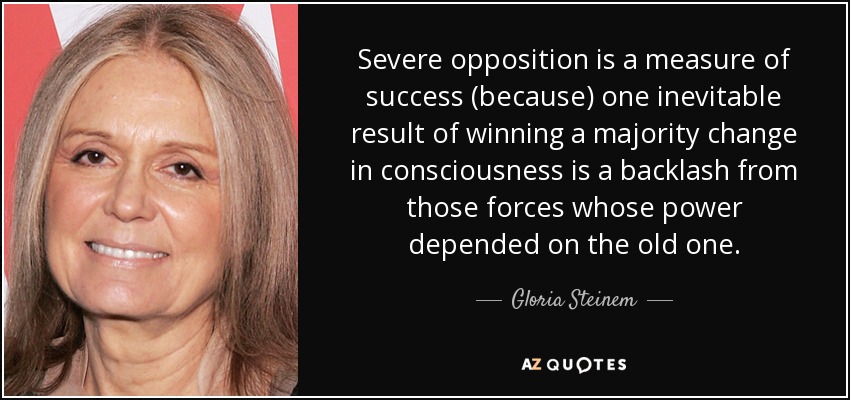 Severe opposition is a measure of success (because) one inevitable result of winning a majority change in consciousness is a backlash from those forces whose power depended on the old one. - Gloria Steinem