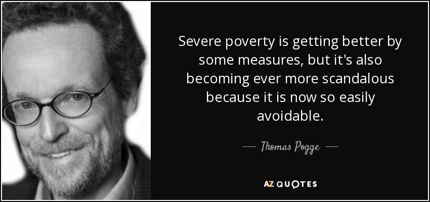 Severe poverty is getting better by some measures, but it's also becoming ever more scandalous because it is now so easily avoidable. - Thomas Pogge