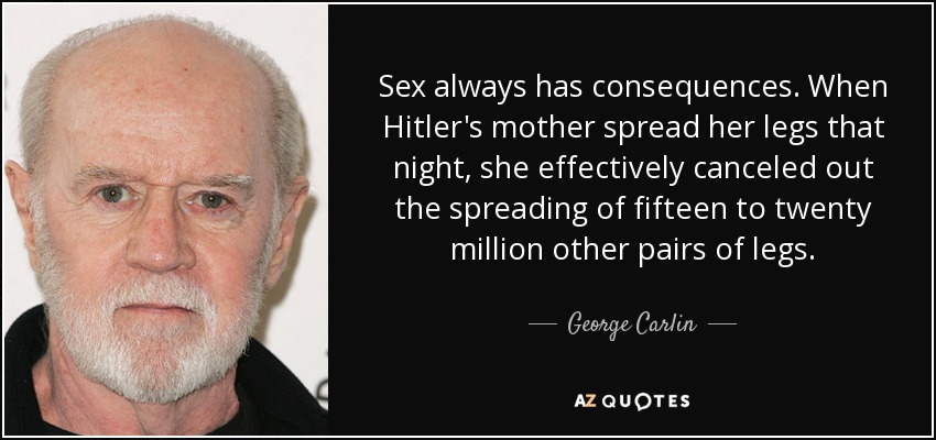 Sex always has consequences. When Hitler's mother spread her legs that night, she effectively canceled out the spreading of fifteen to twenty million other pairs of legs. - George Carlin