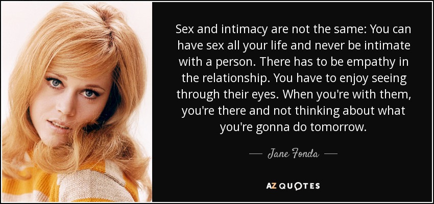 Sex and intimacy are not the same: You can have sex all your life and never be intimate with a person. There has to be empathy in the relationship. You have to enjoy seeing through their eyes. When you're with them, you're there and not thinking about what you're gonna do tomorrow. - Jane Fonda