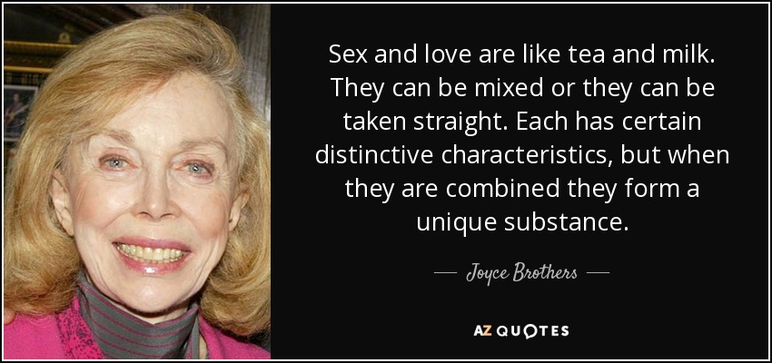 Sex and love are like tea and milk. They can be mixed or they can be taken straight. Each has certain distinctive characteristics, but when they are combined they form a unique substance. - Joyce Brothers