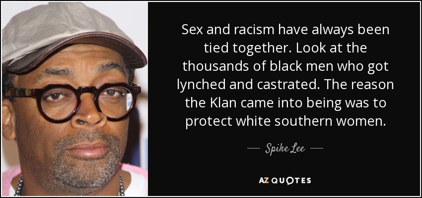 Sex and racism have always been tied together. Look at the thousands of black men who got lynched and castrated. The reason the Klan came into being was to protect white southern women. - Spike Lee