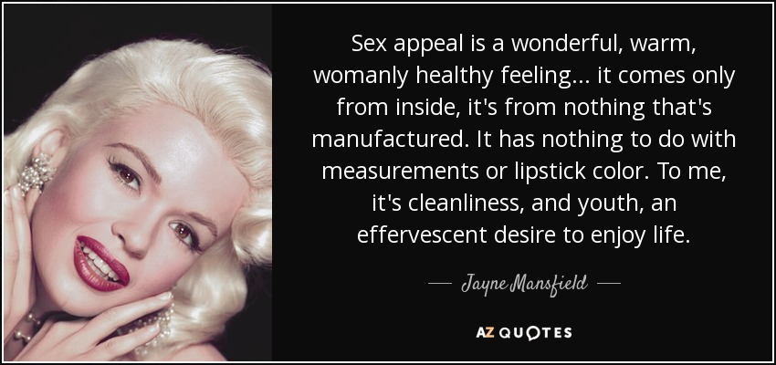 Sex appeal is a wonderful, warm, womanly healthy feeling . . . it comes only from inside, it's from nothing that's manufactured. It has nothing to do with measurements or lipstick color. To me, it's cleanliness, and youth, an effervescent desire to enjoy life. - Jayne Mansfield