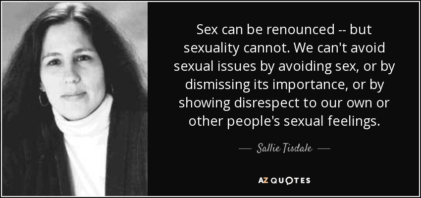Sex can be renounced -- but sexuality cannot. We can't avoid sexual issues by avoiding sex, or by dismissing its importance, or by showing disrespect to our own or other people's sexual feelings. - Sallie Tisdale