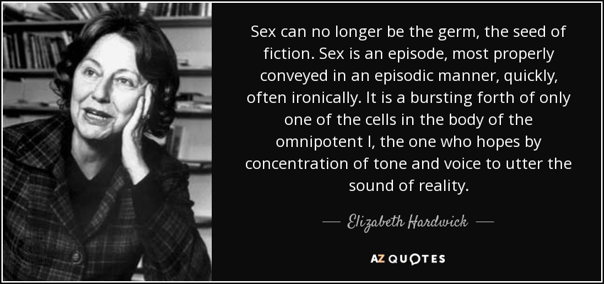 Sex can no longer be the germ, the seed of fiction. Sex is an episode, most properly conveyed in an episodic manner, quickly, often ironically. It is a bursting forth of only one of the cells in the body of the omnipotent I, the one who hopes by concentration of tone and voice to utter the sound of reality. - Elizabeth Hardwick