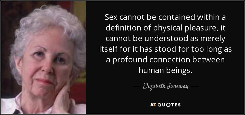 Sex cannot be contained within a definition of physical pleasure, it cannot be understood as merely itself for it has stood for too long as a profound connection between human beings. - Elizabeth Janeway