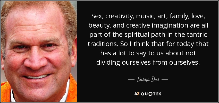 Sex, creativity, music, art, family, love, beauty, and creative imagination are all part of the spiritual path in the tantric traditions. So I think that for today that has a lot to say to us about not dividing ourselves from ourselves. - Surya Das