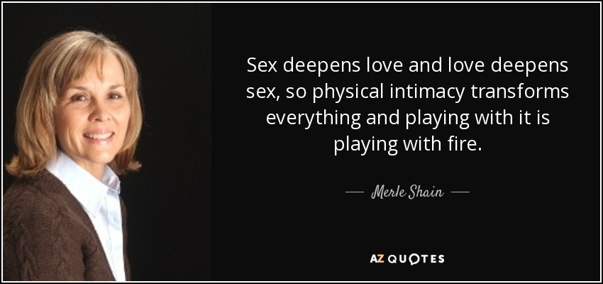 Sex deepens love and love deepens sex, so physical intimacy transforms everything and playing with it is playing with fire. - Merle Shain