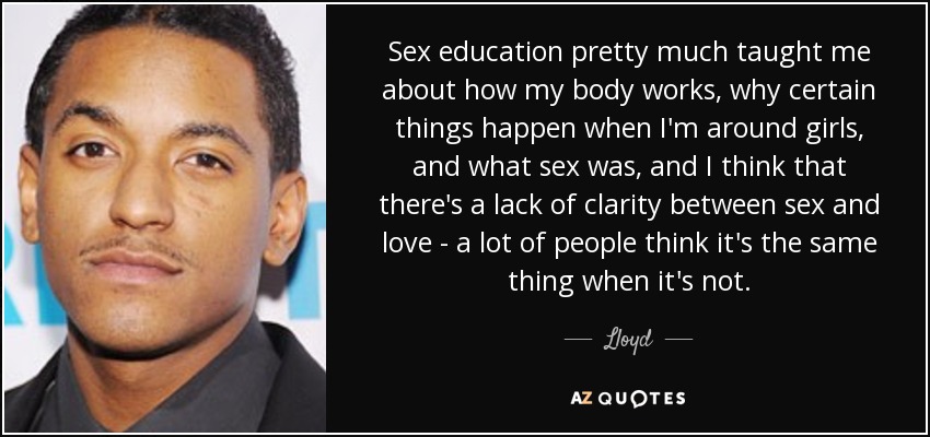 Sex education pretty much taught me about how my body works, why certain things happen when I'm around girls, and what sex was, and I think that there's a lack of clarity between sex and love - a lot of people think it's the same thing when it's not. - Lloyd