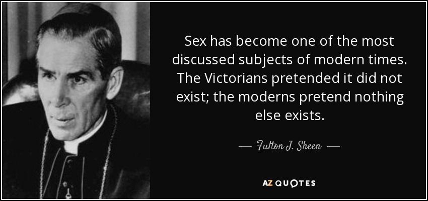 Sex has become one of the most discussed subjects of modern times. The Victorians pretended it did not exist; the moderns pretend nothing else exists. - Fulton J. Sheen