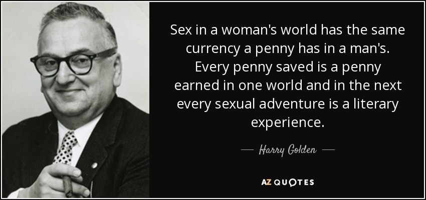 Sex in a woman's world has the same currency a penny has in a man's. Every penny saved is a penny earned in one world and in the next every sexual adventure is a literary experience. - Harry Golden