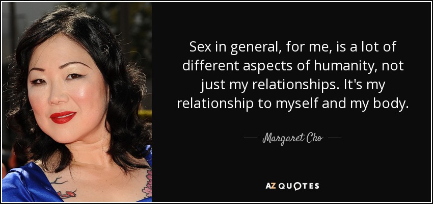 Sex in general, for me, is a lot of different aspects of humanity, not just my relationships. It's my relationship to myself and my body. - Margaret Cho