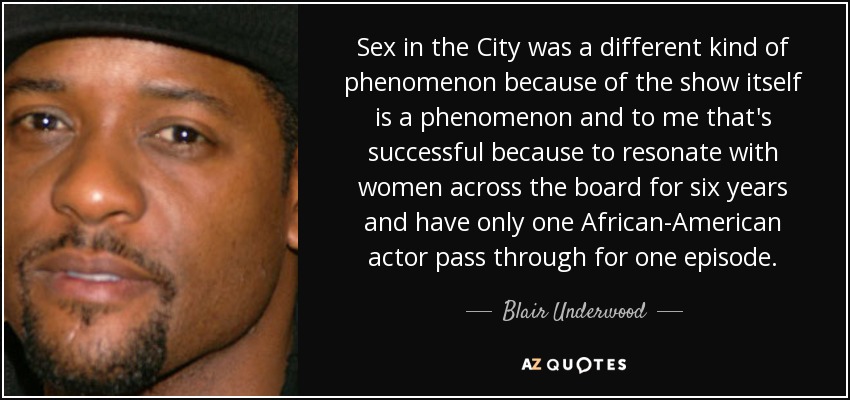Sex in the City was a different kind of phenomenon because of the show itself is a phenomenon and to me that's successful because to resonate with women across the board for six years and have only one African-American actor pass through for one episode. - Blair Underwood
