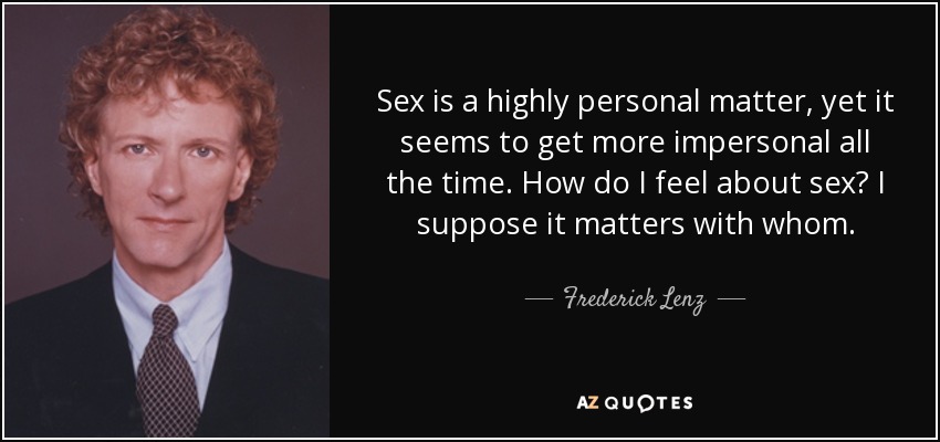 Sex is a highly personal matter, yet it seems to get more impersonal all the time. How do I feel about sex? I suppose it matters with whom. - Frederick Lenz