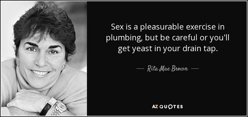 Sex is a pleasurable exercise in plumbing, but be careful or you'll get yeast in your drain tap. - Rita Mae Brown